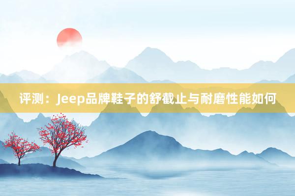 评测：Jeep品牌鞋子的舒截止与耐磨性能如何